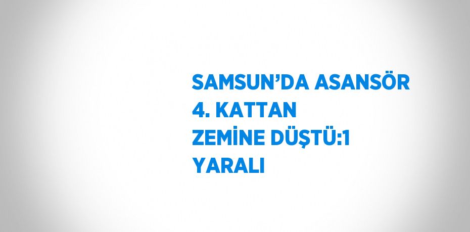 SAMSUN’DA ASANSÖR 4. KATTAN ZEMİNE DÜŞTÜ:1 YARALI