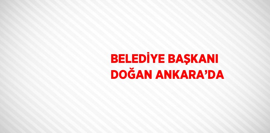 BELEDİYE BAŞKANI DOĞAN ANKARA’DA