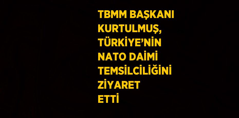 TBMM BAŞKANI KURTULMUŞ, TÜRKİYE’NİN NATO DAİMİ TEMSİLCİLİĞİNİ ZİYARET ETTİ
