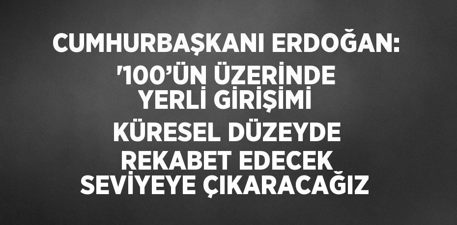 CUMHURBAŞKANI ERDOĞAN: '100’ÜN ÜZERİNDE YERLİ GİRİŞİMİ KÜRESEL DÜZEYDE REKABET EDECEK SEVİYEYE ÇIKARACAĞIZ