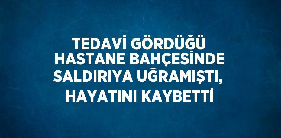 TEDAVİ GÖRDÜĞÜ HASTANE BAHÇESİNDE SALDIRIYA UĞRAMIŞTI, HAYATINI KAYBETTİ