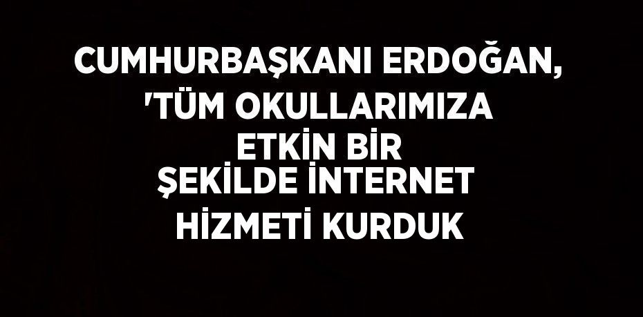 CUMHURBAŞKANI ERDOĞAN, 'TÜM OKULLARIMIZA ETKİN BİR ŞEKİLDE İNTERNET HİZMETİ KURDUK