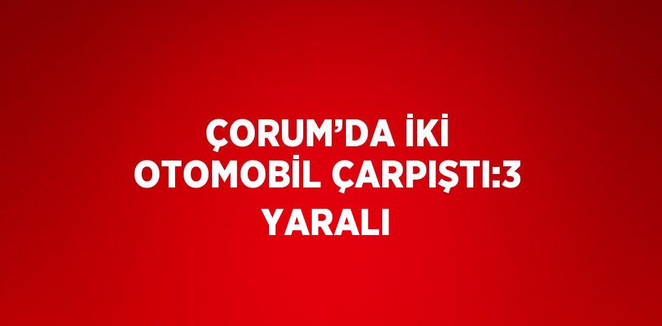 ÇORUM’DA İKİ OTOMOBİL ÇARPIŞTI:3 YARALI