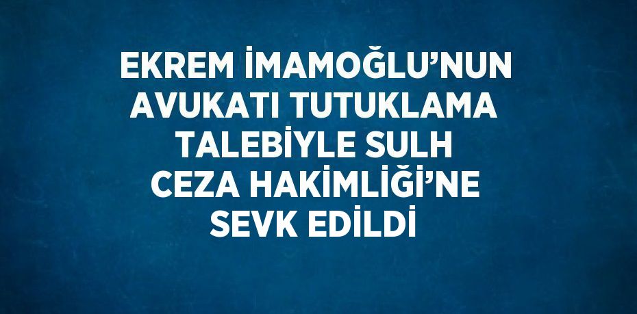 EKREM İMAMOĞLU’NUN AVUKATI TUTUKLAMA TALEBİYLE SULH CEZA HAKİMLİĞİ’NE SEVK EDİLDİ