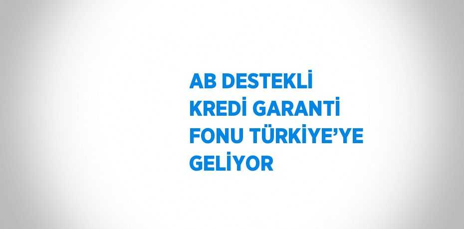AB DESTEKLİ KREDİ GARANTİ FONU TÜRKİYE’YE GELİYOR