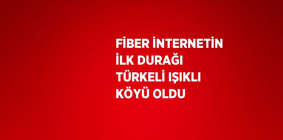 FİBER İNTERNETİN İLK DURAĞI TÜRKELİ IŞIKLI KÖYÜ OLDU