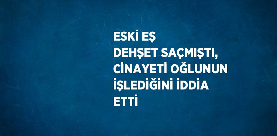 ESKİ EŞ DEHŞET SAÇMIŞTI, CİNAYETİ OĞLUNUN İŞLEDİĞİNİ İDDİA ETTİ