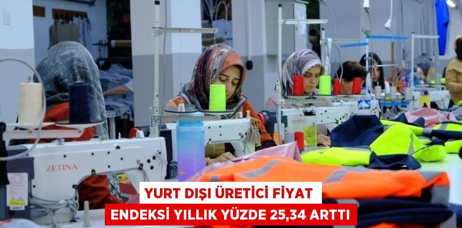 YURT DIŞI ÜRETİCİ FİYAT ENDEKSİ YILLIK YÜZDE 25,34 ARTTI