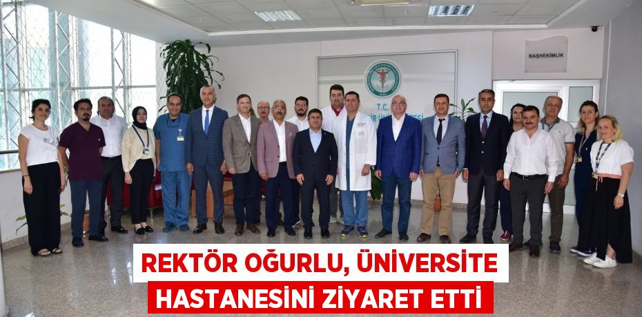 REKTÖR OĞURLU, ÜNİVERSİTE HASTANESİNİ ZİYARET ETTİ