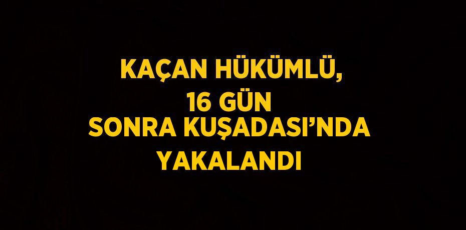 KAÇAN HÜKÜMLÜ, 16 GÜN SONRA KUŞADASI’NDA YAKALANDI