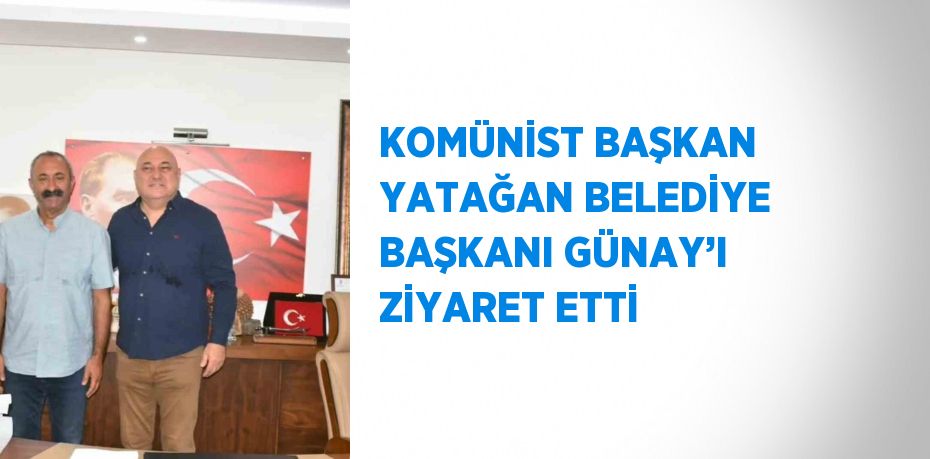 KOMÜNİST BAŞKAN YATAĞAN BELEDİYE BAŞKANI GÜNAY’I ZİYARET ETTİ