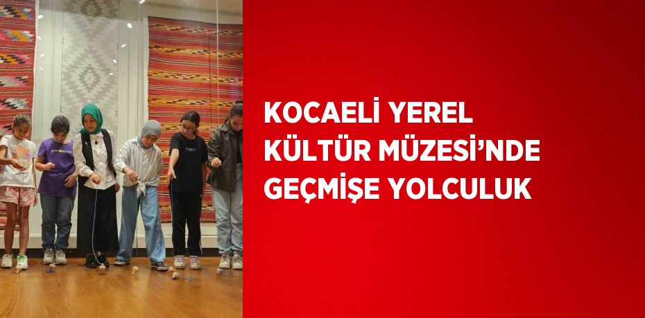 KOCAELİ YEREL KÜLTÜR MÜZESİ’NDE GEÇMİŞE YOLCULUK