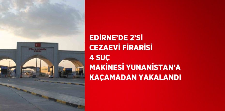 EDİRNE’DE 2’Sİ CEZAEVİ FİRARİSİ 4 SUÇ MAKİNESİ YUNANİSTAN’A KAÇAMADAN YAKALANDI