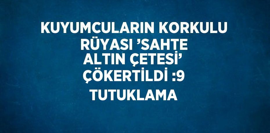 KUYUMCULARIN KORKULU RÜYASI ’SAHTE ALTIN ÇETESİ’ ÇÖKERTİLDİ :9 TUTUKLAMA