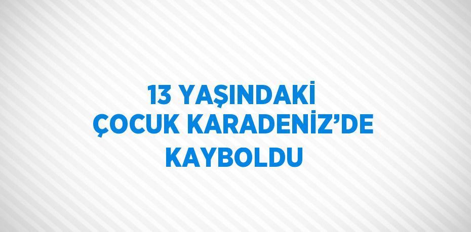 13 YAŞINDAKİ ÇOCUK KARADENİZ’DE KAYBOLDU