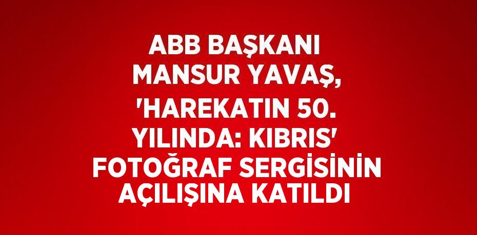 ABB BAŞKANI MANSUR YAVAŞ, 'HAREKATIN 50. YILINDA: KIBRIS' FOTOĞRAF SERGİSİNİN AÇILIŞINA KATILDI