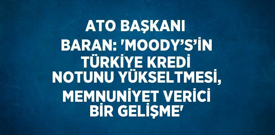 ATO BAŞKANI BARAN: 'MOODY’S’İN TÜRKİYE KREDİ NOTUNU YÜKSELTMESİ, MEMNUNİYET VERİCİ BİR GELİŞME'