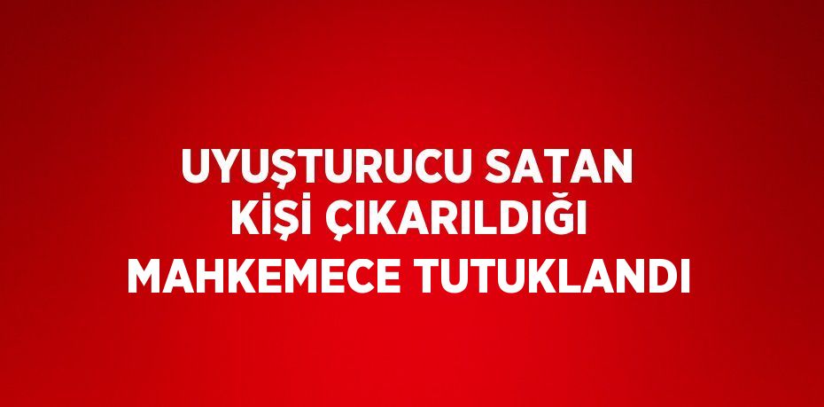 UYUŞTURUCU SATAN KİŞİ ÇIKARILDIĞI MAHKEMECE TUTUKLANDI