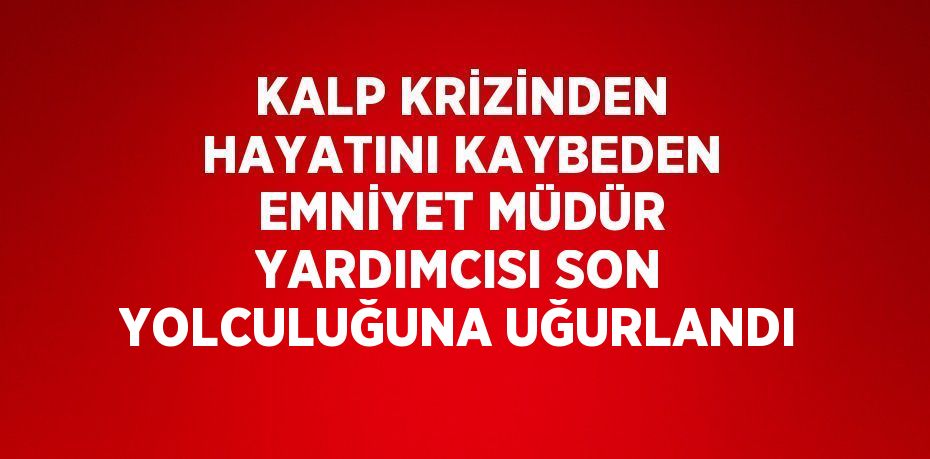 KALP KRİZİNDEN HAYATINI KAYBEDEN EMNİYET MÜDÜR YARDIMCISI SON YOLCULUĞUNA UĞURLANDI