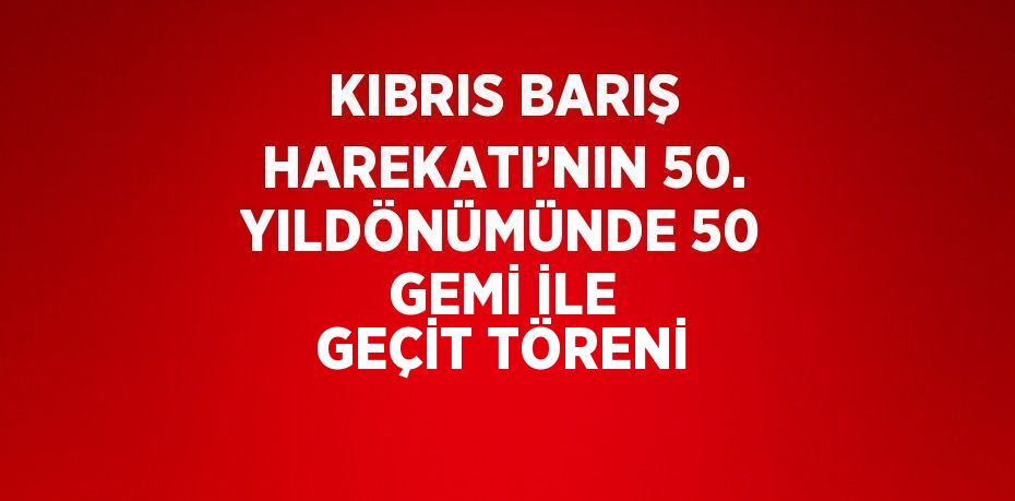 KIBRIS BARIŞ HAREKATI’NIN 50. YILDÖNÜMÜNDE 50 GEMİ İLE GEÇİT TÖRENİ