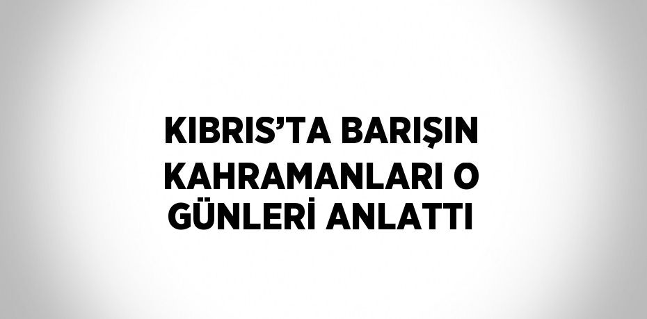 KIBRIS’TA BARIŞIN KAHRAMANLARI O GÜNLERİ ANLATTI