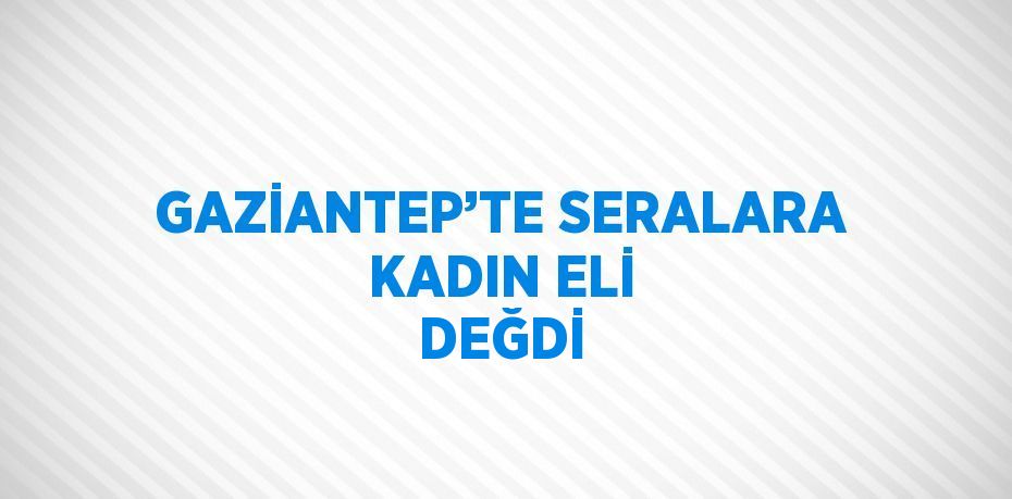 GAZİANTEP’TE SERALARA KADIN ELİ DEĞDİ