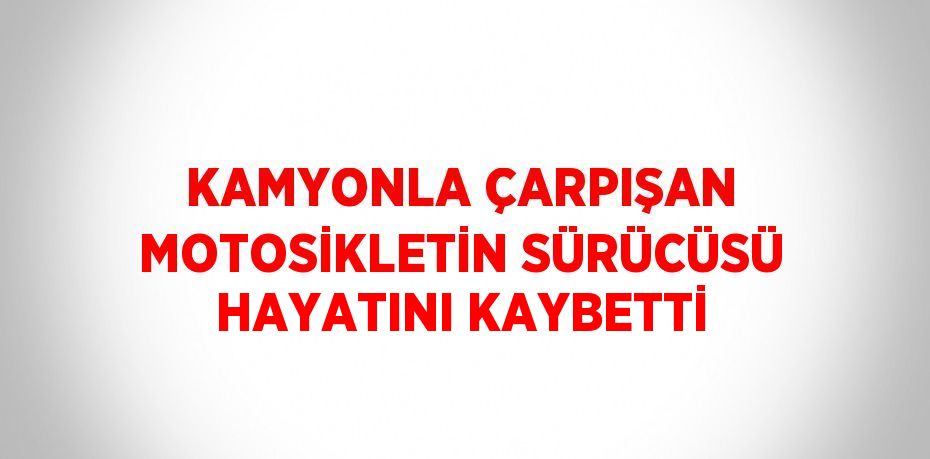 KAMYONLA ÇARPIŞAN MOTOSİKLETİN SÜRÜCÜSÜ HAYATINI KAYBETTİ