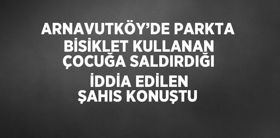 ARNAVUTKÖY’DE PARKTA BİSİKLET KULLANAN ÇOCUĞA SALDIRDIĞI İDDİA EDİLEN ŞAHIS KONUŞTU