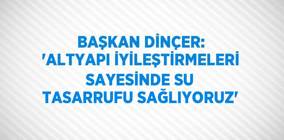 BAŞKAN DİNÇER: 'ALTYAPI İYİLEŞTİRMELERİ SAYESİNDE SU TASARRUFU SAĞLIYORUZ'