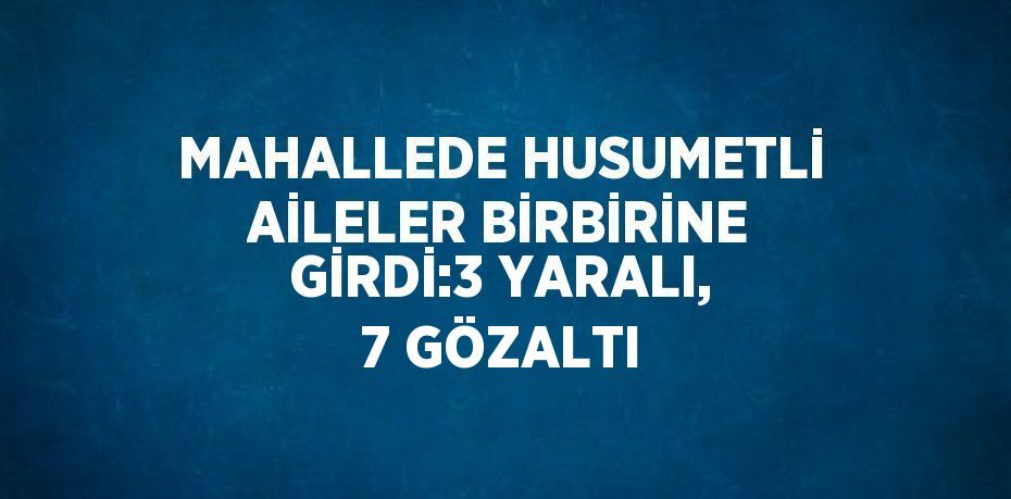 MAHALLEDE HUSUMETLİ AİLELER BİRBİRİNE GİRDİ:3 YARALI, 7 GÖZALTI