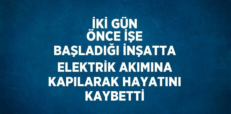 İKİ GÜN ÖNCE İŞE BAŞLADIĞI İNŞATTA ELEKTRİK AKIMINA KAPILARAK HAYATINI KAYBETTİ