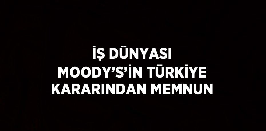 İŞ DÜNYASI MOODY’S’İN TÜRKİYE KARARINDAN MEMNUN