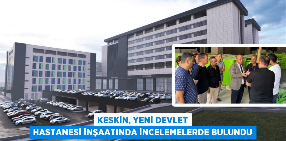 KESKİN, YENİ DEVLET HASTANESİ İNŞAATINDA İNCELEMELERDE BULUNDU