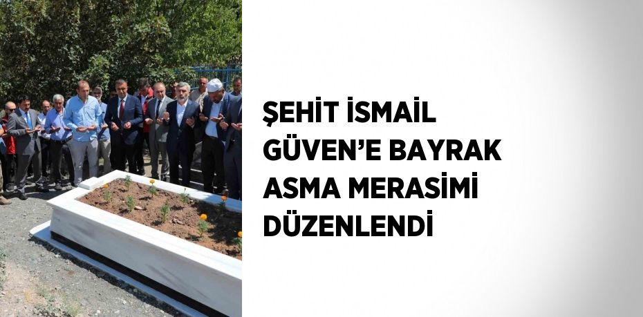 ŞEHİT İSMAİL GÜVEN’E BAYRAK ASMA MERASİMİ DÜZENLENDİ