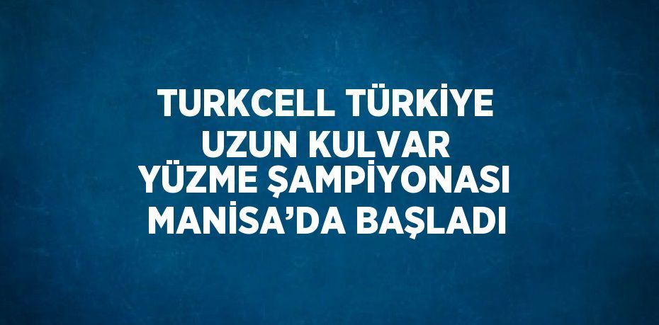 TURKCELL TÜRKİYE UZUN KULVAR YÜZME ŞAMPİYONASI MANİSA’DA BAŞLADI