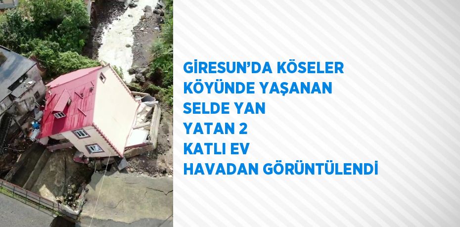 GİRESUN’DA KÖSELER KÖYÜNDE YAŞANAN SELDE YAN YATAN 2 KATLI EV HAVADAN GÖRÜNTÜLENDİ