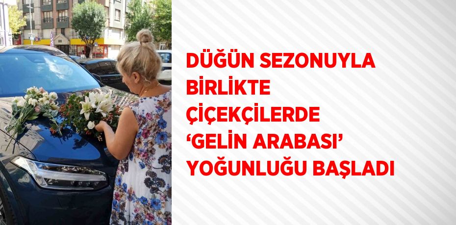 DÜĞÜN SEZONUYLA BİRLİKTE ÇİÇEKÇİLERDE ‘GELİN ARABASI’ YOĞUNLUĞU BAŞLADI