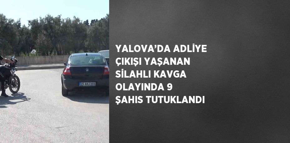 YALOVA’DA ADLİYE ÇIKIŞI YAŞANAN SİLAHLI KAVGA OLAYINDA 9 ŞAHIS TUTUKLANDI