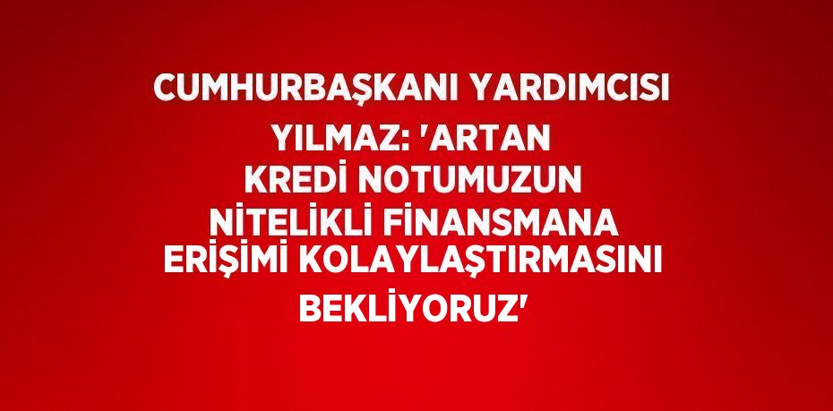 CUMHURBAŞKANI YARDIMCISI YILMAZ: 'ARTAN KREDİ NOTUMUZUN NİTELİKLİ FİNANSMANA ERİŞİMİ KOLAYLAŞTIRMASINI BEKLİYORUZ'