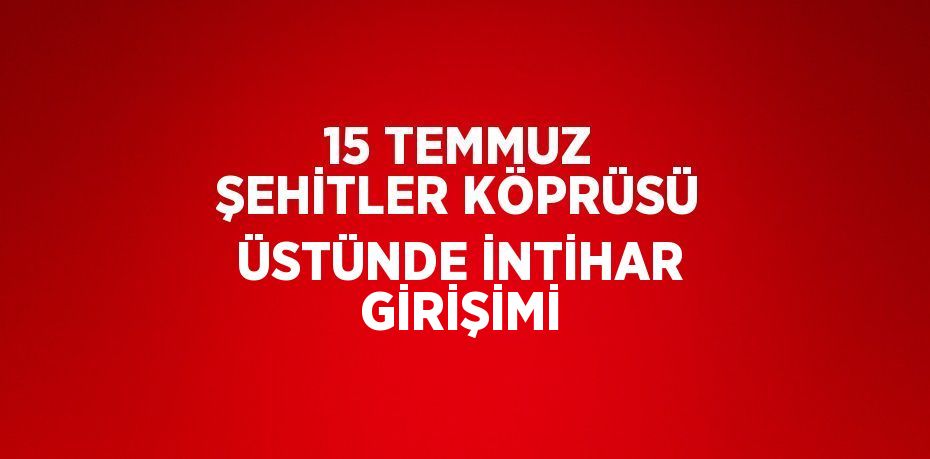 15 TEMMUZ ŞEHİTLER KÖPRÜSÜ ÜSTÜNDE İNTİHAR GİRİŞİMİ