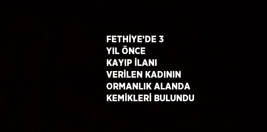 FETHİYE’DE 3 YIL ÖNCE KAYIP İLANI VERİLEN KADININ ORMANLIK ALANDA KEMİKLERİ BULUNDU