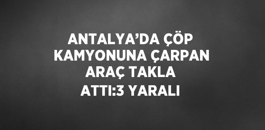 ANTALYA’DA ÇÖP KAMYONUNA ÇARPAN ARAÇ TAKLA ATTI:3 YARALI