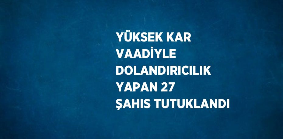 YÜKSEK KAR VAADİYLE DOLANDIRICILIK YAPAN 27 ŞAHIS TUTUKLANDI