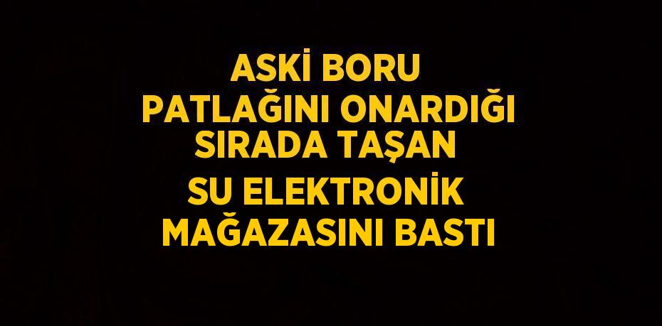 ASKİ BORU PATLAĞINI ONARDIĞI SIRADA TAŞAN SU ELEKTRONİK MAĞAZASINI BASTI