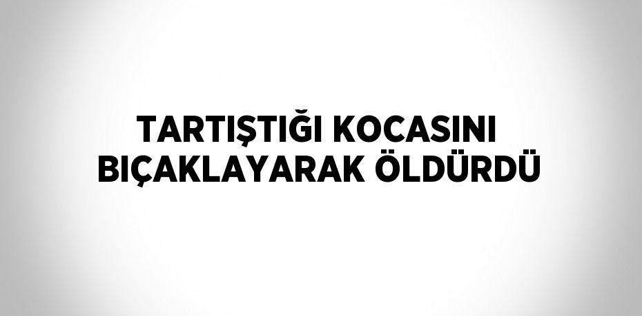 TARTIŞTIĞI KOCASINI BIÇAKLAYARAK ÖLDÜRDÜ