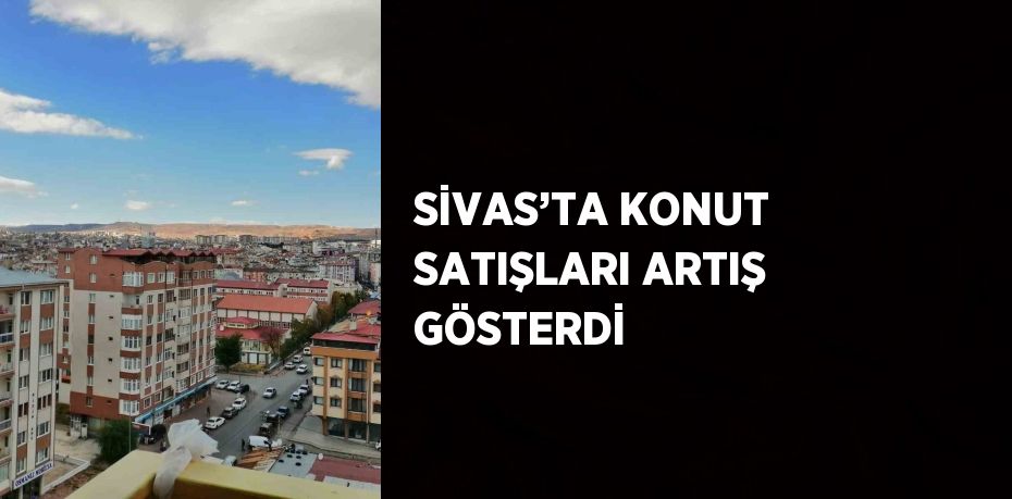 SİVAS’TA KONUT SATIŞLARI ARTIŞ GÖSTERDİ