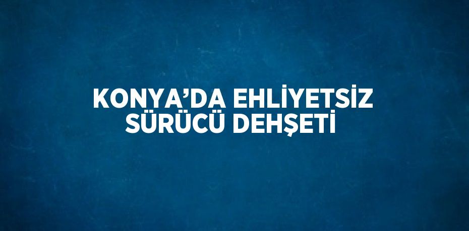KONYA’DA EHLİYETSİZ SÜRÜCÜ DEHŞETİ