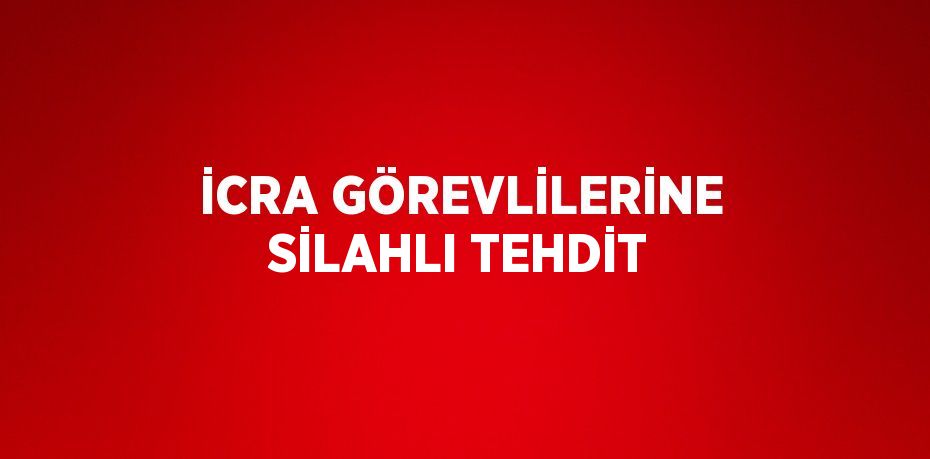 İCRA GÖREVLİLERİNE SİLAHLI TEHDİT