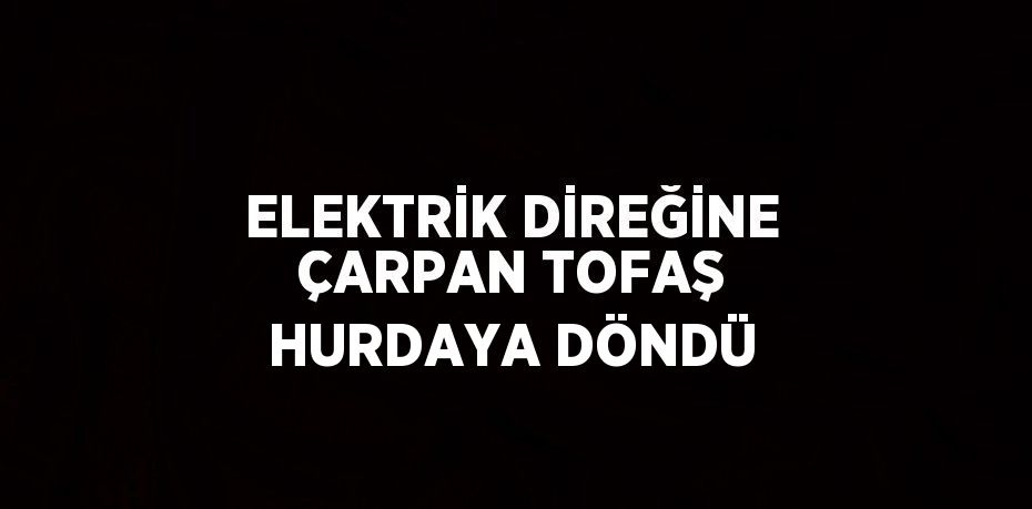ELEKTRİK DİREĞİNE ÇARPAN TOFAŞ HURDAYA DÖNDÜ