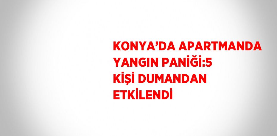 KONYA’DA APARTMANDA YANGIN PANİĞİ:5 KİŞİ DUMANDAN ETKİLENDİ